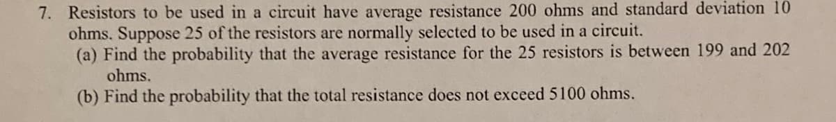 7. Resistors to be used in a circuit have average resistance 200 ohms and standard deviation 10
ohms. Suppose 25 of the resistors are normally selected to be used in a circuit.
(a) Find the probability that the average resistance for the 25 resistors is between 199 and 202
ohms.
(b) Find the probability that the total resistance does not exceed 5100 ohms.
