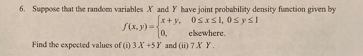 6. Suppose that the random variables X and Y have joint probability density function given by
x+y, 0<x<1, 0<y<1
f(x, y) =:
elsewhere.
Find the expected values of (i) 3 X +5 Y and (ii) 7 X Y .
