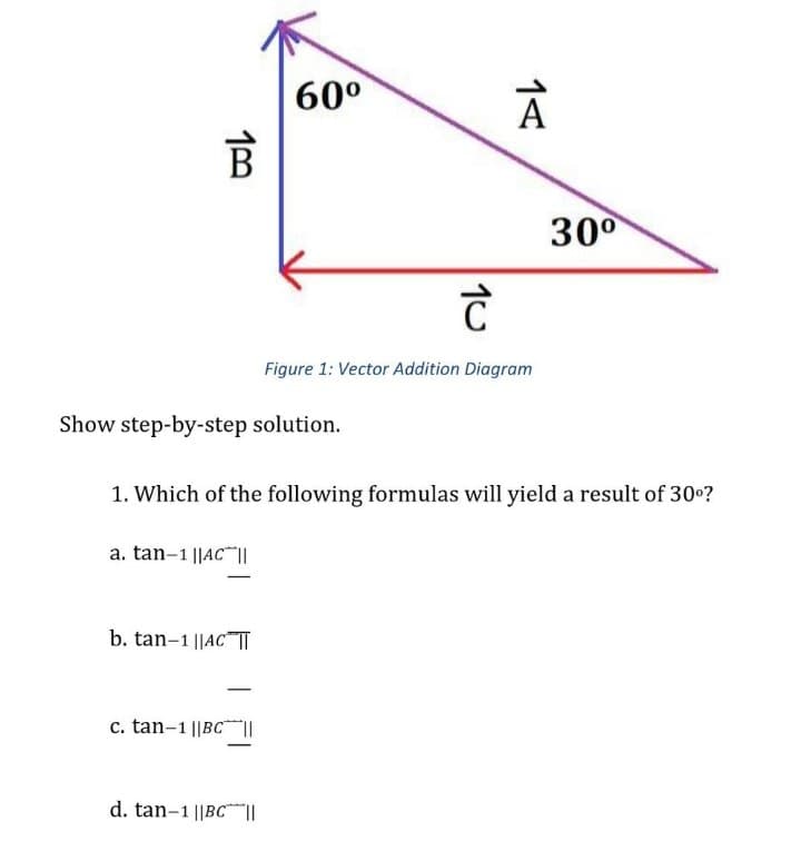 60°
A
300
Figure 1: Vector Addition Diagram
Show step-by-step solution.
1. Which of the following formulas will yield a result of 30o?
a. tan-1 ||AC ||
b. tan-1 ||AC"TT
c. tan-1 ||BC||
d. tan-1 ||BC||
10
