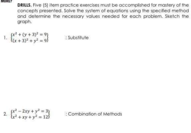 MORE?
DRILLS. Five (5) item practice exercises must be accomplished for mastery of the
concepts presented. Solve the system of equations using the specified method
and determine the necessary values needed for each problem. Sketch the
graph.
(x? + (y + 3)? = 9)
1.
lx + 3)? + y? = 9)
: Substitute
(x² – 2xy+ y² = 3)
tr? + xy + y? = 12)
:Combination of Methods
2.
