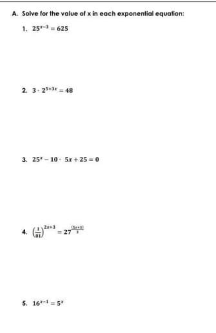 A. Solve for the value of x in each exponential equation:
1. 25 625
2. 3. 25-3 48
3. 25 - 10- Sx+ 25 = 0
= 27
5. 16 = 5
