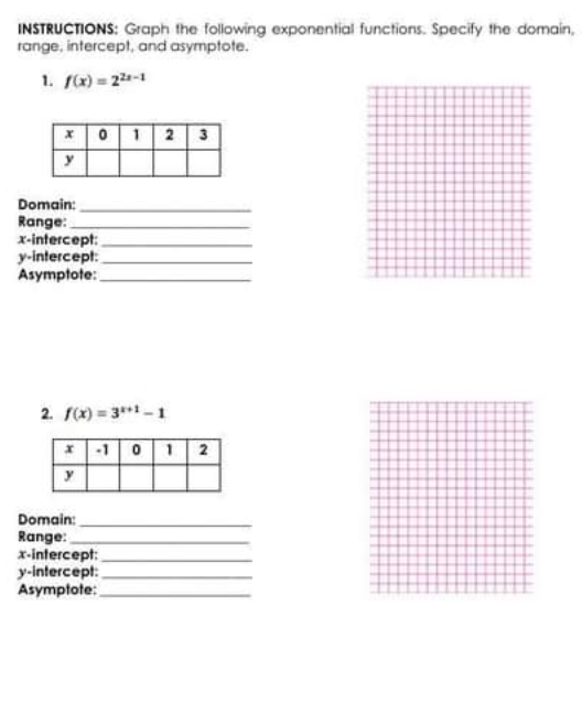 INSTRUCTIONS: Graph the following exponential functions. Specify the domain,
range, intercept, and asymptote.
1. f(x) = 22-1
x0 1 2 3
Domain:
Range:
x-intercept:
у-intercept.
Asymptote:
2. f(x) = 3**1- 1
*-1 01 2
Domain:
Range:
x-intercept:
y-Intercept:
Asymptote:
