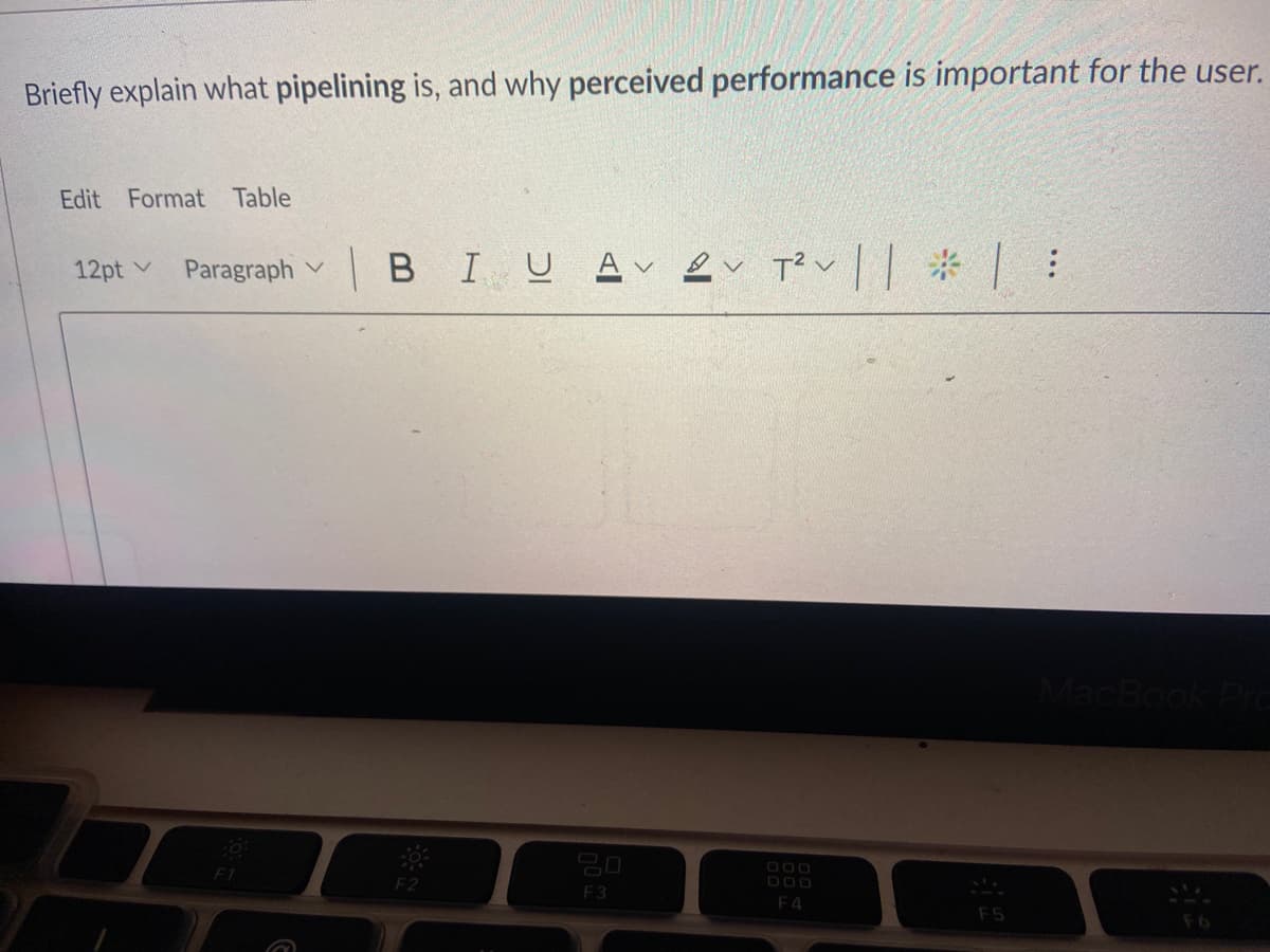 Briefly explain what pipelining is, and why perceived performance is important for the user.
Edit Format Table
Paragraph v
|BIUAく トく でく一一 * |
12pt v
Book
20
F1
F2
F3
F4
