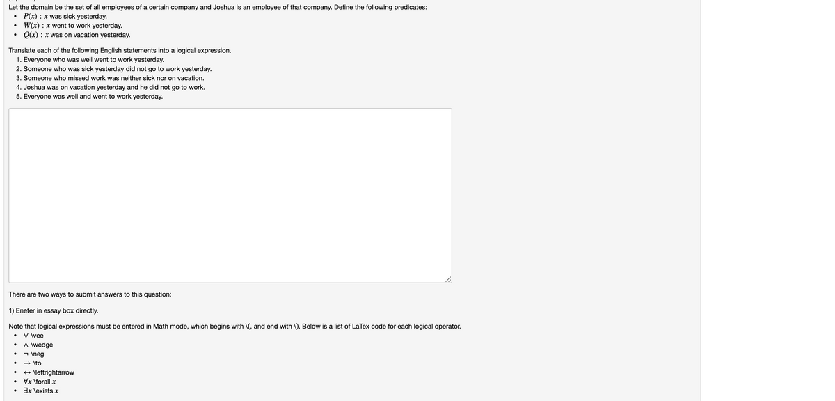 Let the domain be the set of all employees of a certain company and Joshua is an employee of that company. Define the following predicates:
P(x) : x was sick yesterday.
W(x) : x went to work yesterday.
Q(x) : x was on vacation yesterday.
Translate each of the following English statements into a logical expression.
1. Everyone who was well went to work yesterday.
2. Someone who was sick yesterday did not go to work yesterday.
3. Someone who missed work was neither sick nor on vacation.
4. Joshua was on vacation yesterday and he did not go to work.
5. Everyone was well and went to work yesterday.
There are two ways to submit answers to this question:
1) Eneter in essay box directly.
Note that logical expressions must be entered in Math mode, which begins with \(, and end with \). Below is a list of LaTex code for each logical operator.
V \vee
A \wedge
- \neg
→ \to
+ \leftrightarrow
Vx \forall x
Ex \exists x
