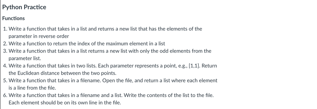 Python Practice
Functions
1. Write a function that takes in a list and returns a new list that has the elements of the
parameter in reverse order
2. Write a function to return the index of the maximum element in a list
3. Write a function that takes in a list returns a new list with only the odd elements from the
parameter list.
4. Write a function that takes in two lists. Each parameter represents a point, e.g., [1,1]. Return
the Euclidean distance between the two points.
5. Write a function that takes in a filename. Open the file, and return a list where each element
is a line from the file.
6. Write a function that takes in a filename and a list. Write the contents of the list to the file.
Each element should be on its own line in the file.
