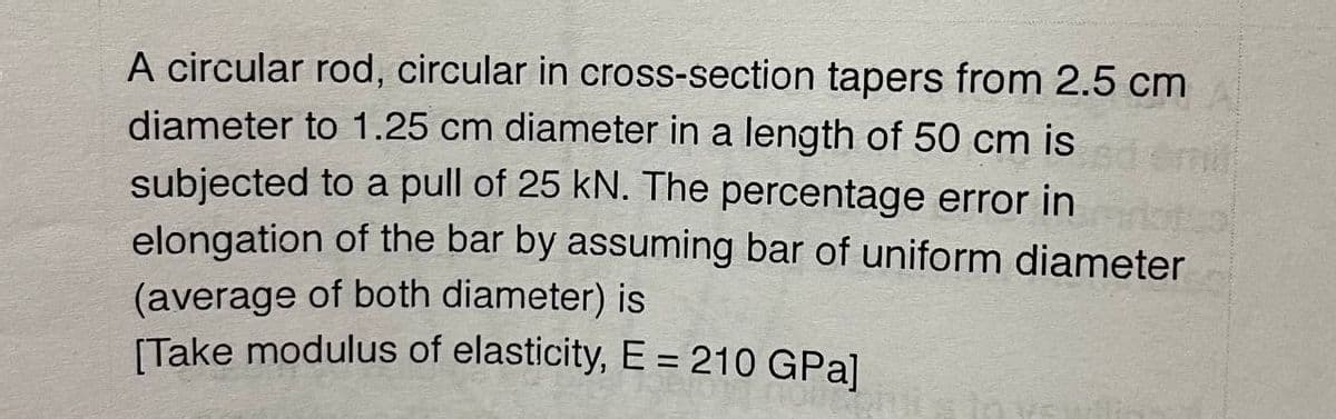 A circular rod, circular in cross-section tapers from 2.5 cm
diameter to 1.25 cm diameter in a length of 50 cm is
subjected to a pull of 25 kN. The percentage error in
elongation of the bar by assuming bar of uniform diameter
(average of both diameter) is
(Take modulus of elasticity, E = 210 GPa]
