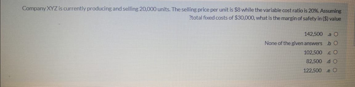 Company XYZ is currently producing and selling 20,000 units. The selling price per unit is $8 while the variable cost ratio is 20%. Assuming
?total fixed costs of $30,000, what is the margin of safety in ($) value
142,500 a O
None of the given answers b O
102,500 .c O
82,500 d O
122,500 e O
