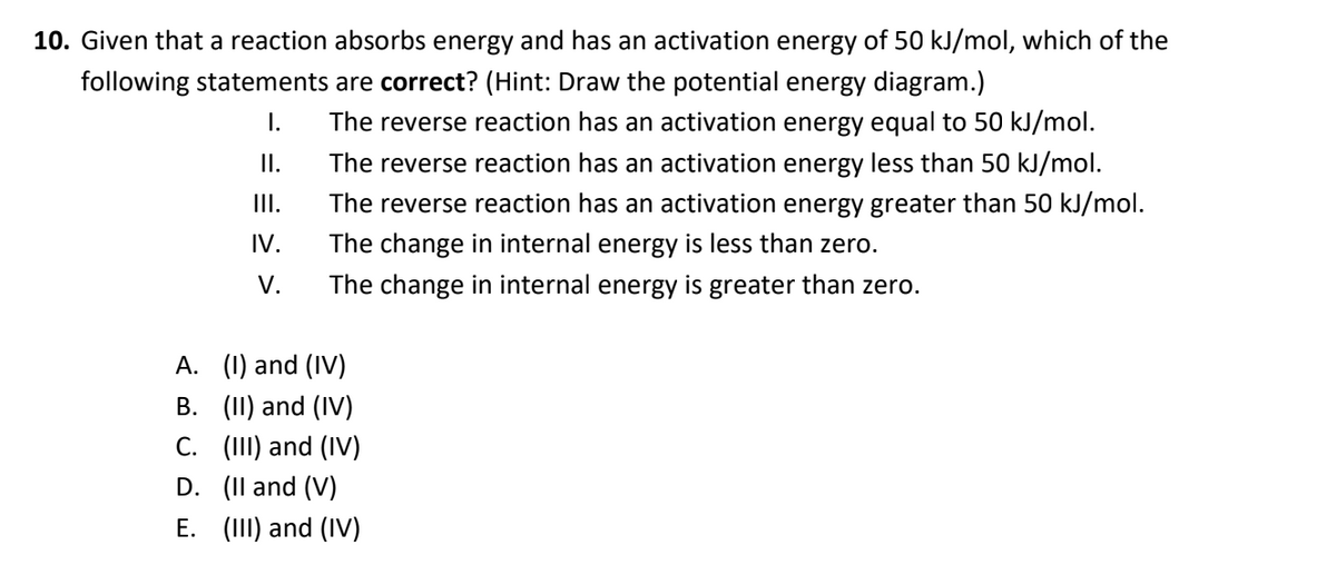 10. Given that a reaction absorbs energy and has an activation energy of 50 kJ/mol, which of the
following statements are correct? (Hint: Draw the potential energy diagram.)
I.
The reverse reaction has an activation energy equal to 50 kJ/mol.
I.
The reverse reaction has an activation energy less than 50 kJ/mol.
II.
The reverse reaction has an activation energy greater than 50 kJ/mol.
IV.
The change in internal energy is less than zero.
V.
The change in internal energy is greater than zero.
A. (1) and (IV)
B. (II) and (IV)
C. (II) and (IV)
D. (Il and (V)
E. (III) and (IV)
