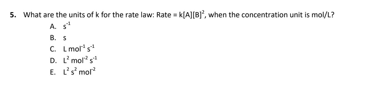 5. What are the units of k for the rate law: Rate = k[A][B]*, when the concentration unit is mol/L?
%3D
-1
A. s
В. S
C.
L mol1 s1
D. L? mol? s1
L's' mol?
Е.
