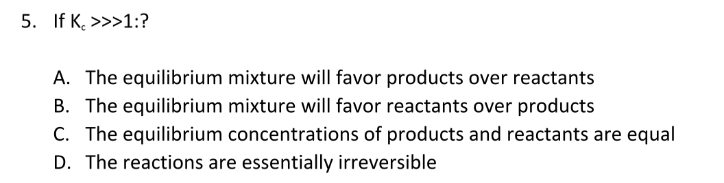 5. If K. >>>1:?
A. The equilibrium mixture will favor products over reactants
B. The equilibrium mixture will favor reactants over products
C. The equilibrium concentrations of products and reactants are equal
D. The reactions are essentially irreversible
