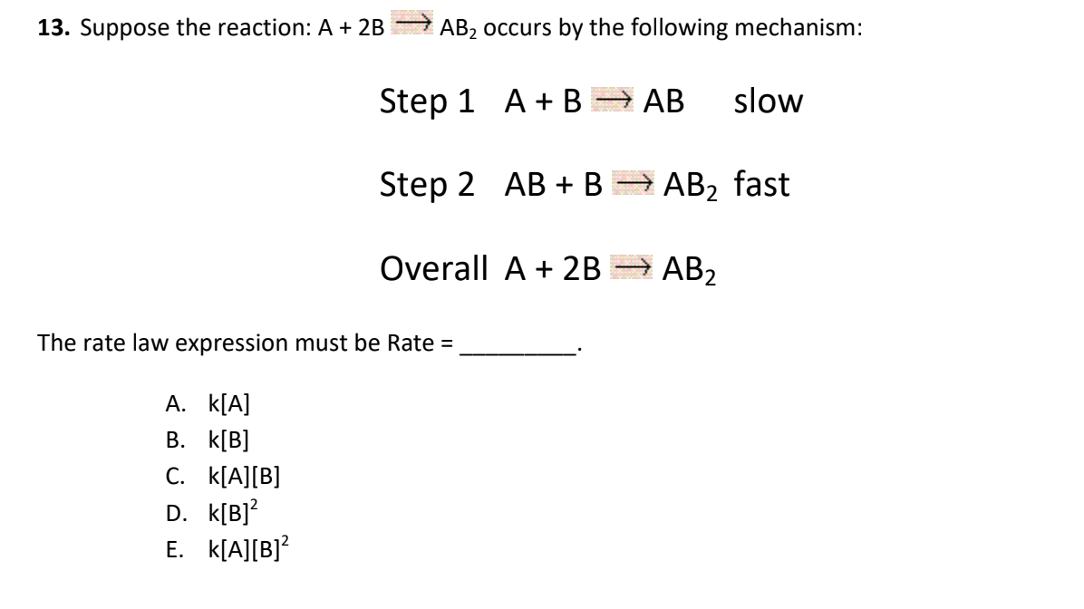 13. Suppose the reaction: A + 2B
AB2 occurs by the following mechanism:
Step 1 A + B
→ AB
АВ
slow
Step 2 AB + B
AB2 fast
Overall A + 2B
→ AB2
The rate law expression must be Rate =
A. k[A]
В. К[B]
C. k[A][B]
D. k[B]?
E. k[A][B]?
