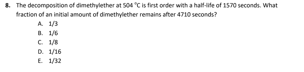 8. The decomposition of dimethylether at 504 °C is first order with a half-life of 1570 seconds. What
fraction of an initial amount of dimethylether remains after 4710 seconds?
А. 1/3
В. 1/6
С. 1/8
D. 1/16
Е. 1/32
