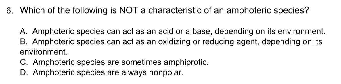 6. Which of the following is NOT a characteristic of an amphoteric species?
A. Amphoteric species can act as an acid or a base, depending on its environment.
B. Amphoteric species can act as an oxidizing or reducing agent, depending on its
environment.
C. Amphoteric species are sometimes amphiprotic.
D. Amphoteric species are always nonpolar.
