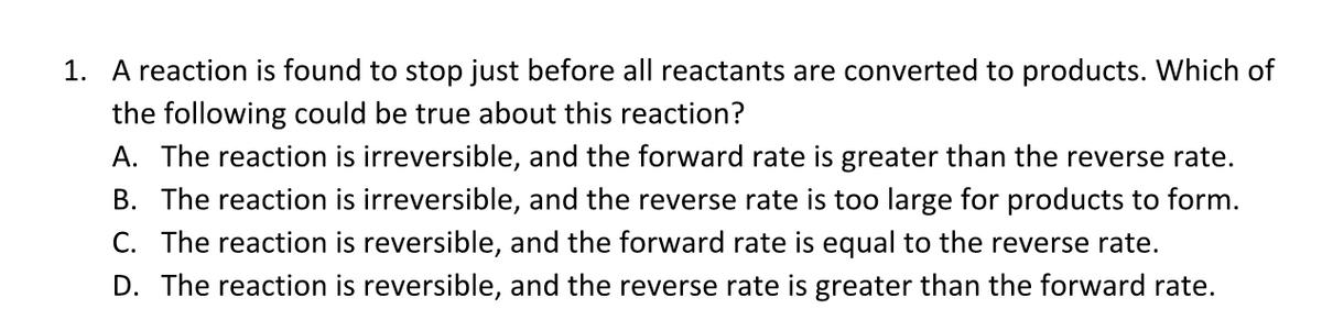 1. A reaction is found to stop just before all reactants are converted to products. Which of
the following could be true about this reaction?
A. The reaction is irreversible, and the forward rate is greater than the reverse rate.
B. The reaction is irreversible, and the reverse rate is too large for products to form.
C. The reaction is reversible, and the forward rate is equal to the reverse rate.
D. The reaction is reversible, and the reverse rate is greater than the forward rate.
