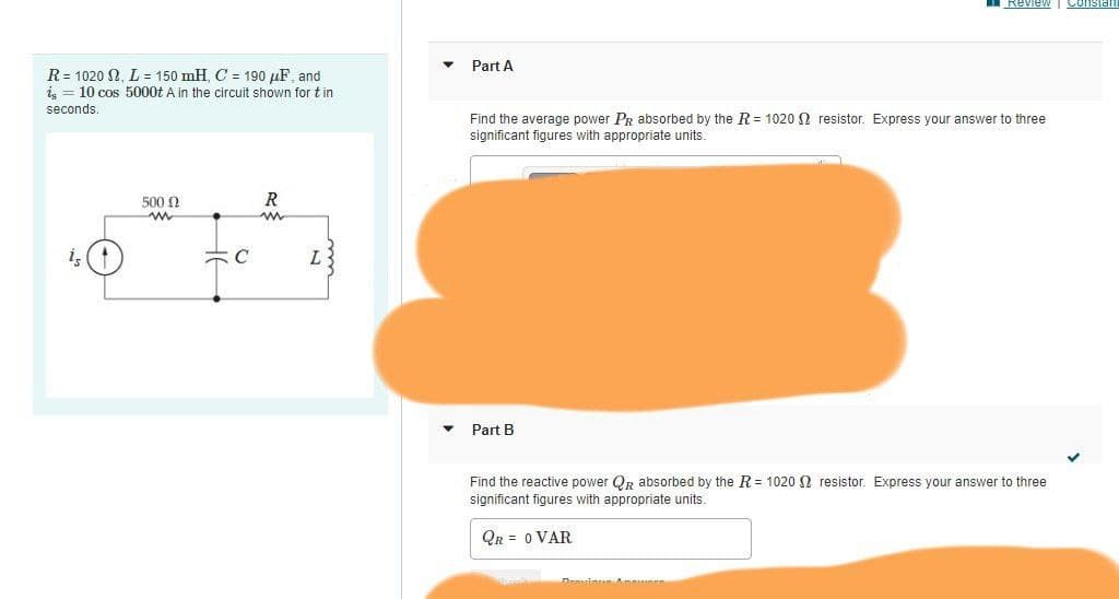 Review
Consial
Part A
R= 1020 2, L = 150 mH, C = 190 µF, and
i, = 10 cos 5000t A in the circuit shown for tin
seconds.
Find the average power PR absorbed by the R = 1020 N resistor. Express your answer to three
significant figures with appropriate units.
500 N
R
is
C
L
Part B
Find the reactive power QR absorbed by the R = 1020 N resistor. Express your answer to three
significant figures with appropriate units.
QR = 0 VAR
