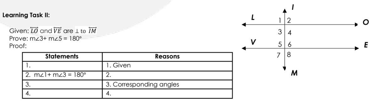 Learning Task II:
12
Given: LO and VE are 1 to IM
3 4
Prove: mz3+ mz5 = 180°
Proof:
V
5 6
E
Statements
Reasons
1.
1. Given
2. mzl+ m3 = 180°
2.
M
3.
3. Corresponding angles
4.
4.
