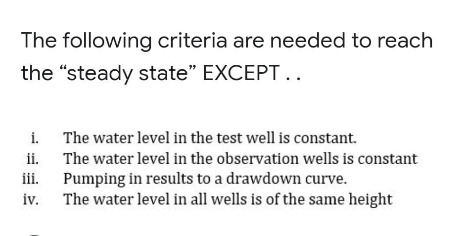 The following criteria are needed to reach
the "steady state" EXCEPT..
i.
The water level in the test well is constant.
ii. The water level in the observation wells is constant
iii.
Pumping in results to a drawdown curve.
iv.
The water level in all wells is of the same height
