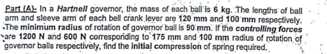 Part (A)- In a Hartnell governor, the mass of each ball is 6 kg. The lengths of ball
arm and sleeve arm of each bell crank lever are 120 mm and 100 mm respectively.
The minimum radius of rotation of governor ball is 90 mm. If the controlling forces
are 1200 N and 600 N corresponding to 175 mm and 100 mm radius of rotation of
governor balls respectively, find the initial compression of spring required.