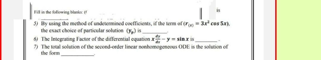 is
Fill in the following blanks: ((
5) By using the method of undetermined coefficients, if the term of (r(x) = 3x² cos 5x),
the exact choice of particular solution (yp) is_
6) The Integrating Factor of the differential equation x - y = sinx is
dy
dx
7) The total solution of the second-order linear nonhomogeneous ODE is the solution of
the form