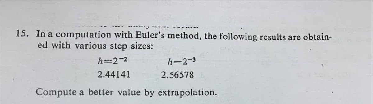 15. In a computation with Euler's method, the following results are obtain-
ed with various step sizes:
h=2-2
h=2-3
2.44141
2.56578
Compute a better value by extrapolation.
