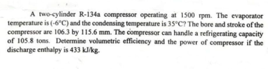 A two-cylinder R-134a compressor operating at 1500 rpm. The evaporator
temperature is (-6°C) and the condensing temperature is 35°C? The bore and stroke of the
compressor are 106.3 by 115.6 mm. The compressor can handle a refrigerating capacity
of 105.8 tons. Determine volumetric efficiency and the power of compressor if the
discharge enthalpy is 433 kJ/kg.