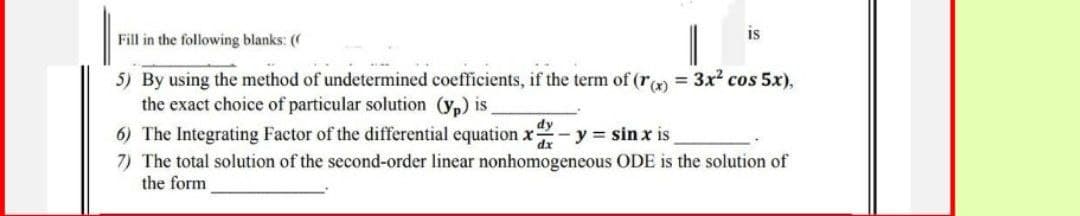 is
Fill in the following blanks: ((
5) By using the method of undetermined coefficients, if the term of (r(x) = 3x² cos 5x),
the exact choice of particular solution (yp) is
6) The Integrating Factor of the differential equation x - y = sinx is
dy
dx
7) The total solution of the second-order linear nonhomogeneous ODE is the solution of
the form