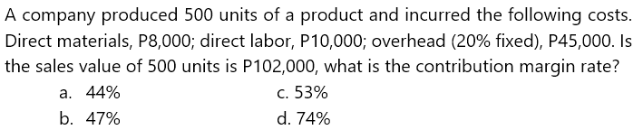 A company produced 500 units of a product and incurred the following costs.
Direct materials, P8,000; direct labor, P10,000; overhead (20% fixed), P45,000. Is
the sales value of 500 units is P102,000, what is the contribution margin rate?
a. 44%
c. 53%
b. 47%
d. 74%
