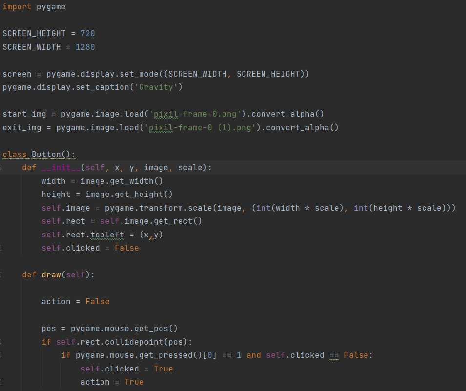 import pygame
SCREEN_HEIGHT = 720
SCREEN_WIDTH = 1280
screen = pygame.display.set_mode((SCREEN_WIDTH, SCREEN_HEIGHT))
pygame.display.set_caption('Gravity')
start_img
pygame.image.load('pixil-frame-0.png').convert_alpha()
exit_img = pygame.image.load('pixil-frame-0 (1).png').convert_alpha()
ww
class Button():
wwww
def init_(self, x, y, image, scale):
width = image.get_width()
height = image.get_height()
self.image = pygame.transform.scale(image, (int(width * scale), int(height * scale)))
self.rect = self.image.get_rect()
self.rect.topleft = (x,y)
self.clicked = False
def draw(self):
action = False
pos = pygame.mouse.get_pos()
if self.rect.collidepoint (pos):
if pygame.mouse.get_pressed()[0] == 1 and self.clicked == False:
www
self.clicked = True
action = True
