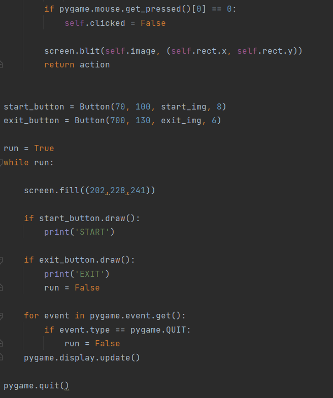 if pygame.mouse.get_pressed()[0] == 0:
self.clicked = False
screen.blit(self.image, (self.rect.x, self.rect.y))
return action
start_button = Button(70, 100, start_img, 8)
= Button(700, 130, exit_img, 6)
exit_button
run = True
while run:
screen.fill((202.228,241))
if start_button.draw():
print('START)
if exit_button.draw():
print('EXIT')
run = False
for event in pygame.event.get():
if event.type == pygame.QUIT:
run
False
pygame.display.update()
pygame.quit()
