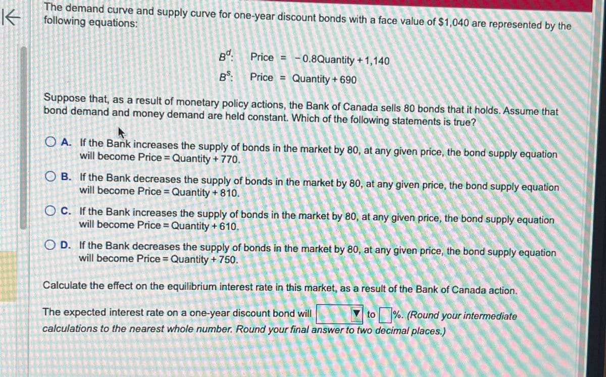 K
The demand curve and supply curve for one-year discount bonds with a face value of $1,040 are represented by the
following equations:
Bd.
BS:
Price H -0.8Quantity +1,140
Quantity + 690
Price =
Suppose that, as a result of monetary policy actions, the Bank of Canada sells 80 bonds that it holds. Assume that
bond demand and money demand are held constant. Which of the following statements is true?
OA. If the Bank increases the supply of bonds in the market by 80, at any given price, the bond supply equation
will become Price = Quantity + 770.
OB. If the Bank decreases the supply of bonds in the market by 80, at any given price, the bond supply equation
will become Price = Quantity + 810.
OC. If the Bank increases the supply of bonds in the market by 80, at any given price, the bond supply equation
will become Price = Quantity +610.
OD. If the Bank decreases the supply of bonds in the market by 80, at any given price, the bond supply equation
will become Price = Quantity + 750.
Calculate the effect on the equilibrium interest rate in this market, as a result of the Bank of Canada action.
to %. (Round your intermediate
The expected interest rate on a one-year discount bond will
calculations to the nearest whole number. Round your final answer to two decimal places.)