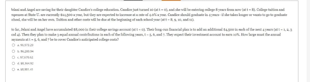 Jelani and Angel are saving for their daughter Candice's college education. Candice just turned 10 (at t = 0), and she will be entering college 8 years from now (at t = 8). College tuition and
expenses at State U. are currently $14.500 a year, but they are expected to increase at a rate of 4.0% a year. Candice should graduate in 4 years--if she takes longer or wants to go to graduate
chool, she will be on her own. Tuition and other costs will be due at the beginning of each school year (at t= 8, 9, 10, and 11).
30 far, Jelani and Angel have accumulated $8,000 in their college savings account (at t = 0). Their long-run financial plan is to add an additional $4,500 in each of the next 4 years (at t = 1, 2, 3
ind 4). Then they plan to make 3 equal annual contributions in each of the following years, t = 5, 6, and 7. They expect their investment account to earn 10%. How large must the annual
payments at t = 5, 6, and 7 be to cover Candice's anticipated college costs?
O a. $6.973.29
O b. $6,200.94
O c. $7,670.62
O d. $8,164.92
Oe. $8,981.41