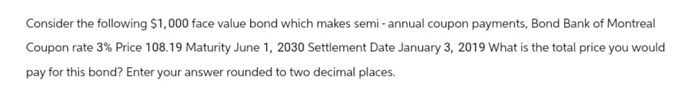 Consider the following $1,000 face value bond which makes semi- annual coupon payments, Bond Bank of Montreal
Coupon rate 3% Price 108.19 Maturity June 1, 2030 Settlement Date January 3, 2019 What is the total price you would
pay for this bond? Enter your answer rounded to two decimal places.