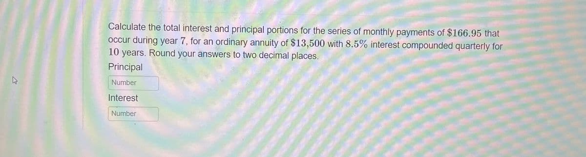 K
Calculate the total interest and principal portions for the series of monthly payments of $166.95 that
occur during year 7, for an ordinary annuity of $13,500 with 8.5% interest compounded quarterly for
10 years. Round your answers to two decimal places.
Principal
Number
Interest
Number