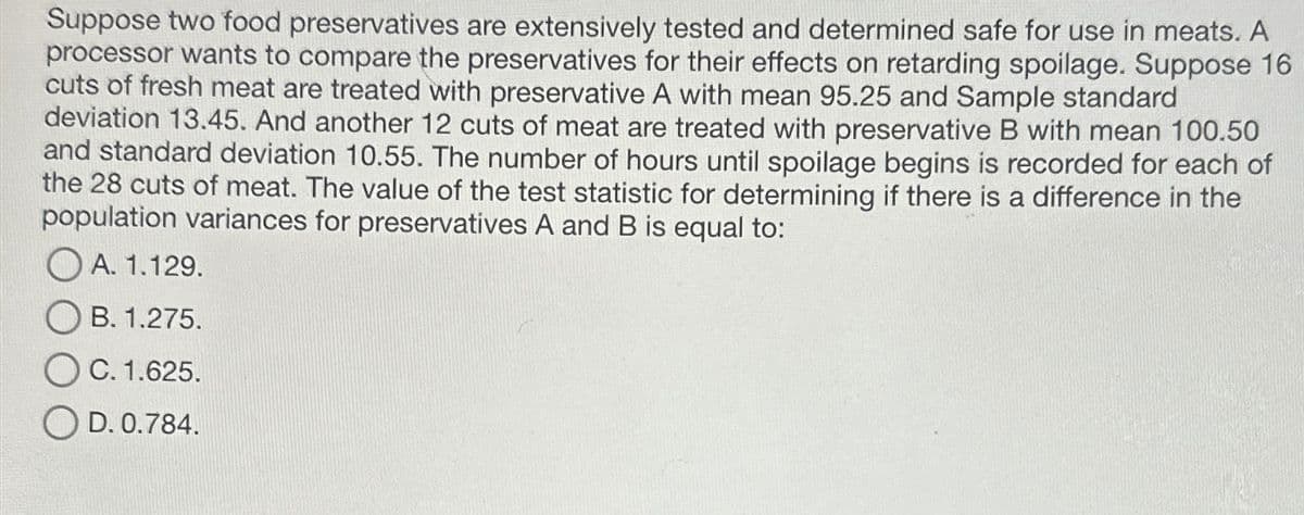 Suppose two food preservatives are extensively tested and determined safe for use in meats. A
processor wants to compare the preservatives for their effects on retarding spoilage. Suppose 16
cuts of fresh meat are treated with preservative A with mean 95.25 and Sample standard
deviation 13.45. And another 12 cuts of meat are treated with preservative B with mean 100.50
and standard deviation 10.55. The number of hours until spoilage begins is recorded for each of
the 28 cuts of meat. The value of the test statistic for determining if there is a difference in the
population variances for preservatives A and B is equal to:
A. 1.129.
OB. 1.275.
OC. 1.625.
OD. 0.784.