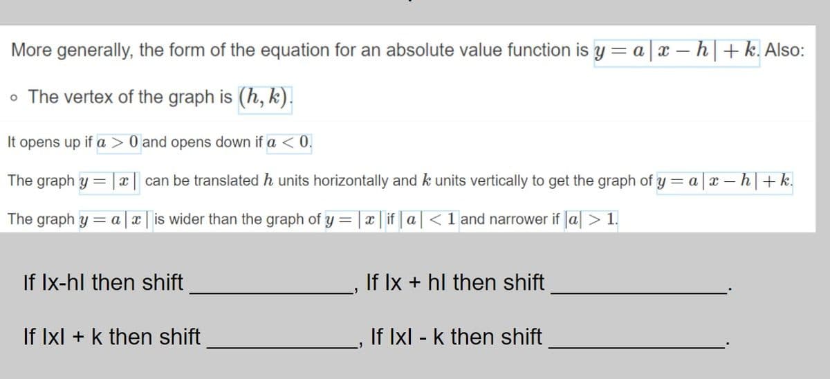 More generally, the form of the equation for an absolute value function is y = a|x – h|+k. Also:
o The vertex of the graph is (h, k).
It opens up if a > 0 and opens down if a < 0.
The graph y =
can be translated h units horizontally and k units vertically to get the graph of y = a
| x – h | + k.
The graph y = a x | is wider than the graph of y = | x | if | a|< 1 and narrower if a > 1.
!!
If Ix-hl then shift
If Ix + hl then shift
If Ixl + k then shift
If Ixl - k then shift
