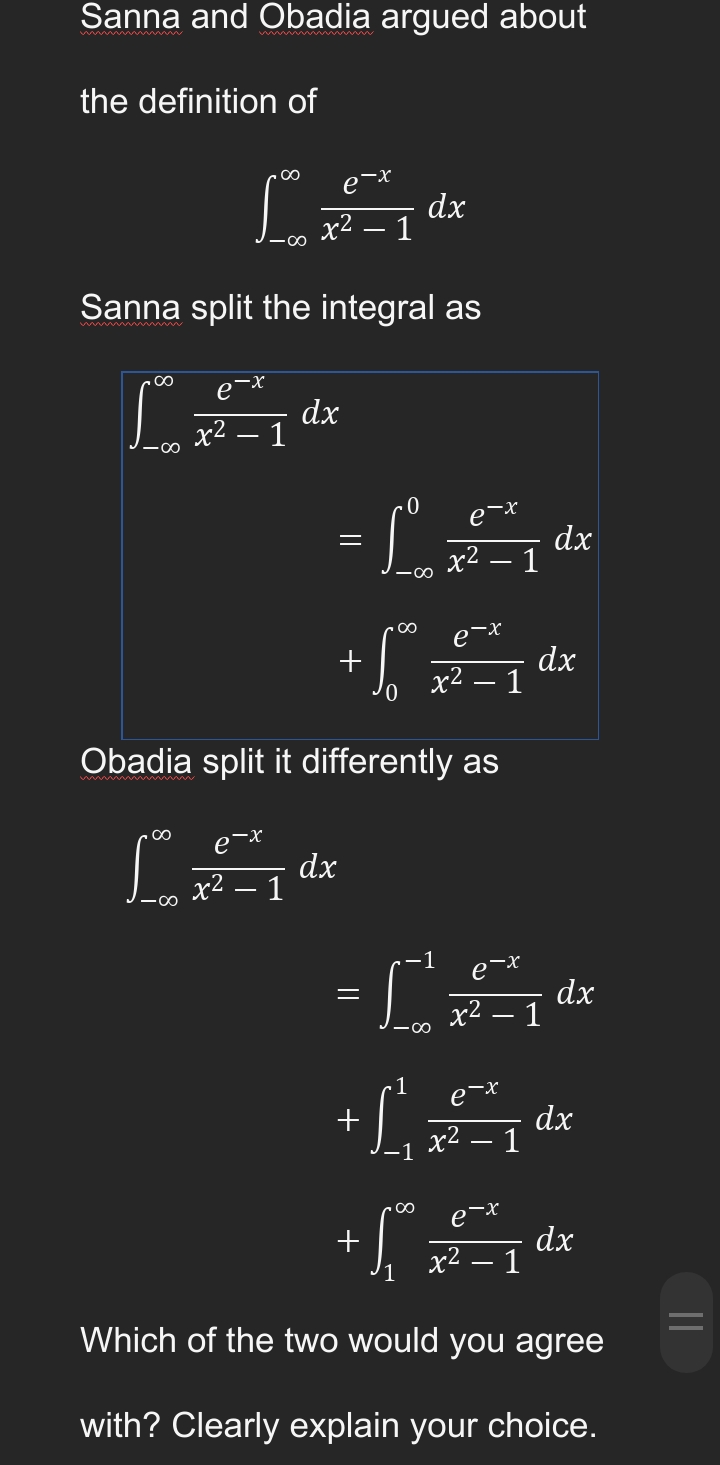 Sanna and Obadia argued about
the definition of
Ldx
dx
1
Sanna split the integral as
.∞
e-x
[+
dx
x2
—
1
0
e-x
= S
x²
.∞
е
So
x2-
x² - 1
Obadia split it differently as
e-x
12**
dx
x² - 1
-1
e-x
=[²2₁dx
x² - 1
-1
e-x
+
dx
-1 x².
∞
2-x
+
dx
x² - 1
Which of the two would you agree
with? Clearly explain your choice.
=
- 1
1
dx
dx