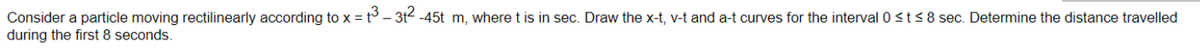 Consider a particle moving rectilinearly according to x = t3 - 3t2 -45t m, where t is in sec. Draw the x-t, v-t and a-t curves for the interval 0<t<8 sec. Determine the distance travelled
during the first 8 seconds.
