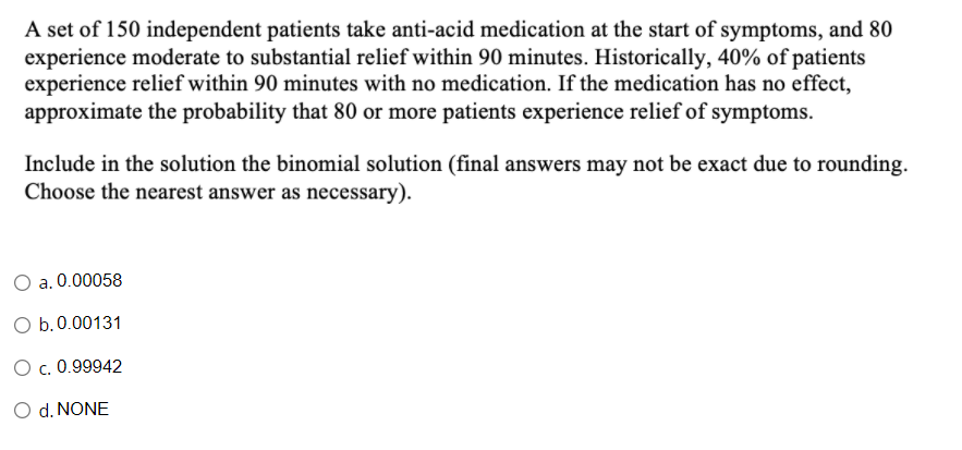 A set of 150 independent patients take anti-acid medication at the start of symptoms, and 80
experience moderate to substantial relief within 90 minutes. Historically, 40% of patients
experience relief within 90 minutes with no medication. If the medication has no effect,
approximate the probability that 80 or more patients experience relief of symptoms.
Include in the solution the binomial solution (final answers may not be exact due to rounding.
Choose the nearest answer as necessary).
O a. 0.00058
O b.0.00131
O c. 0.99942
O d. NONE
