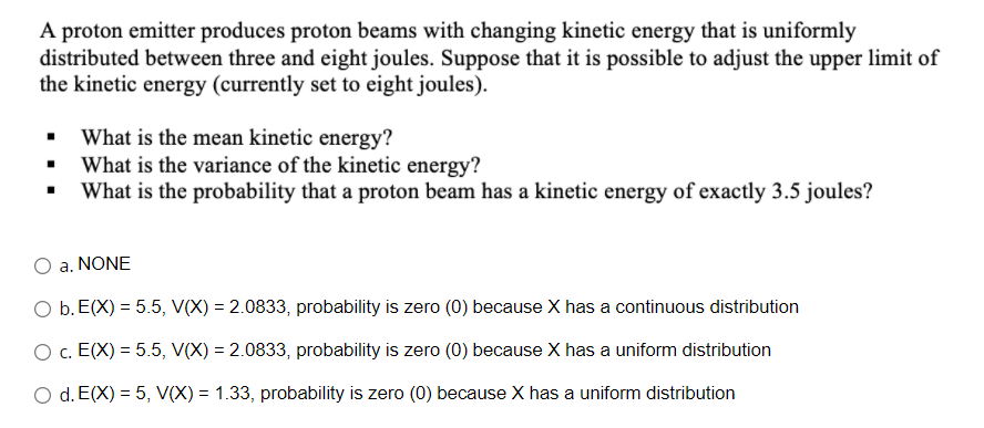 A proton emitter produces proton beams with changing kinetic energy that is uniformly
distributed between three and eight joules. Suppose that it is possible to adjust the upper limit of
the kinetic energy (currently set to eight joules).
What is the mean kinetic energy?
What is the variance of the kinetic energy?
What is the probability that a proton beam has a kinetic energy of exactly 3.5 joules?
a. NONE
O b. E(X) = 5.5, V(X) = 2.0833, probability is zero (0) because X has a continuous distribution
O c. E(X) = 5.5, V(X) = 2.0833, probability is zero (0) because X has a uniform distribution
O d. E(X) = 5, V(X) = 1.33, probability is zero (0) because X has a uniform distribution
