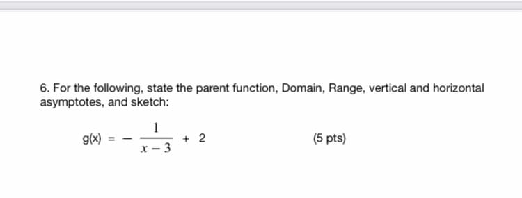 6. For the following, state the parent function, Domain, Range, vertical and horizontal
asymptotes, and sketch:
1
+ 2
x – 3
g(x)
(5 pts)
