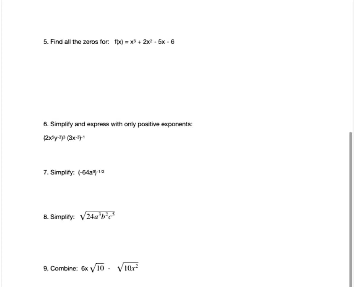 5. Find all the zeros for: f(x) = x3 + 2x2 - 5x - 6
6. Simplify and express with oniy positive exponents:
(2x*y-3) (3x-3)-1
7. Simplify: (-64a)-1/3
8. Simplify: V24a³b²c³
9. Combine: 6x V10
V10x?
