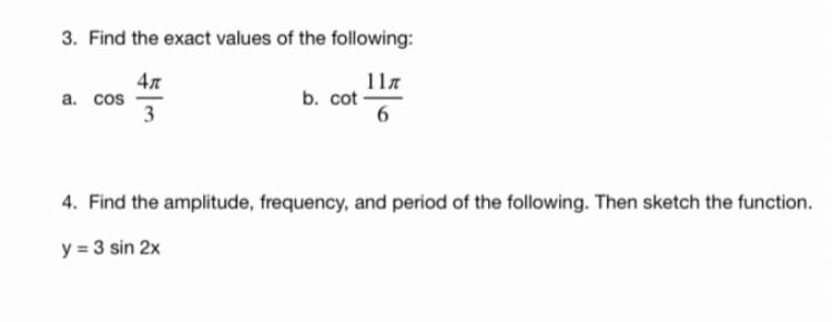 3. Find the exact values of the following:
4л
а. cos
3
11.
b. cot -
6
4. Find the amplitude, frequency, and period of the following. Then sketch the function.
y = 3 sin 2x
