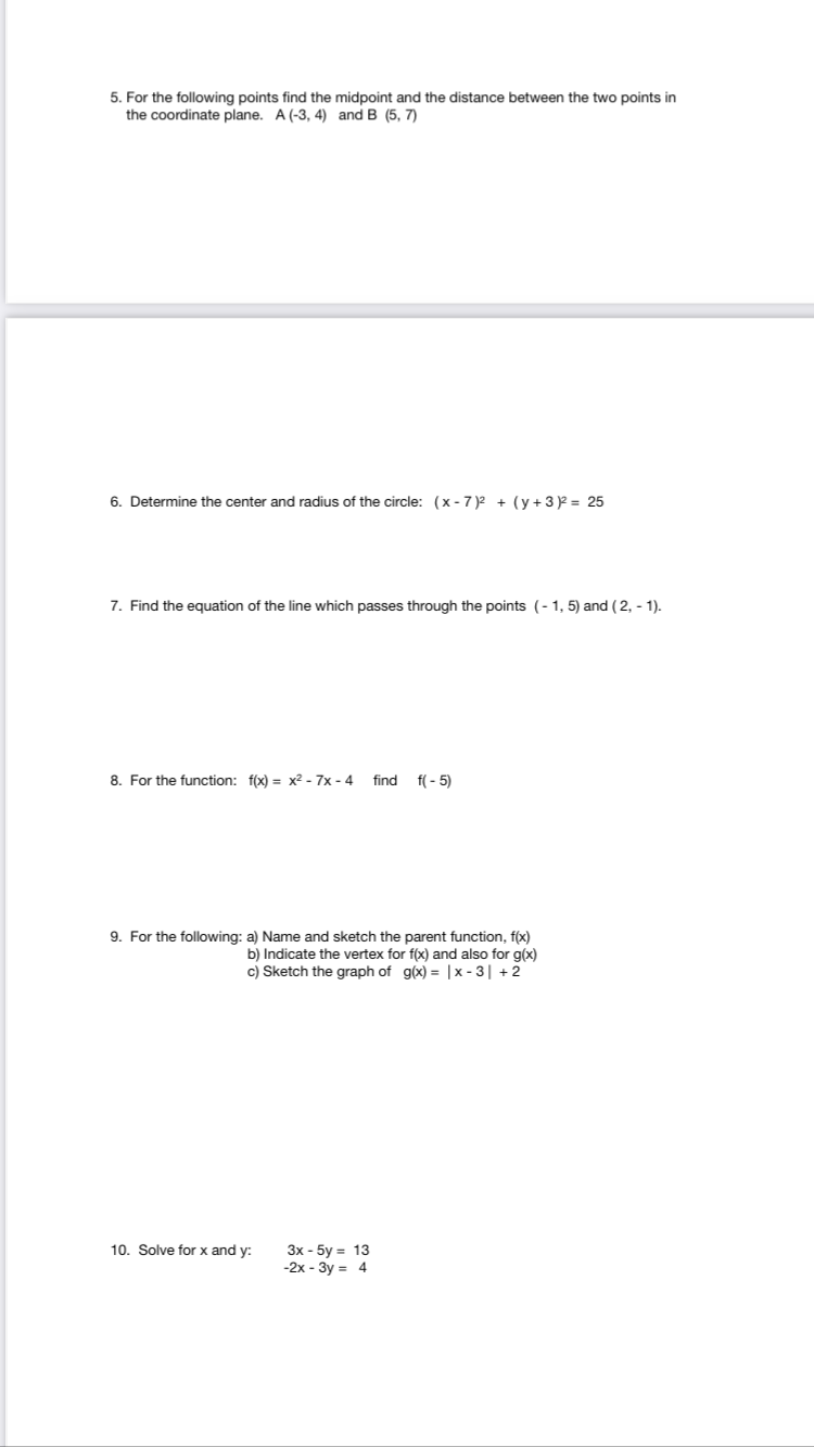 5. For the following points find the midpoint and the distance between the two points in
the coordinate plane. A (-3, 4) and B (5, 7)
rmine the center and radius of the circle: (x - 7 )2 + (y +3 = 25
7. Find the equation of the line which passes through the points (-1, 5) and (2, - 1).
8. For the function: f(x) = x² - 7x - 4 find
f( - 5)
9. For the following: a) Name and sketch the parent function, f(x)
b) Indicate the vertex for f(x) and also for g(x)
c) Sketch the graph of g(x) = |x - 3| +2
10. Solve for x and y:
3x - 5y = 13
-2x - 3y = 4
