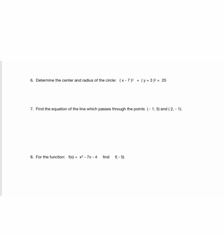 6. Determine the center and radius of the circle: (x - 7)2 + (y+32 = 25
7. Find the equation of the line which passes through the points (-1, 5) and ( 2, - 1).
8. For the function: f(x) = x2 - 7x - 4 find f( - 5)
