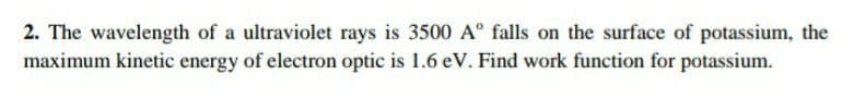 2. The wavelength of a ultraviolet rays is 3500 A° falls on the surface of potassium, the
maximum kinetic energy of electron optic is 1.6 eV. Find work function for potassium.
