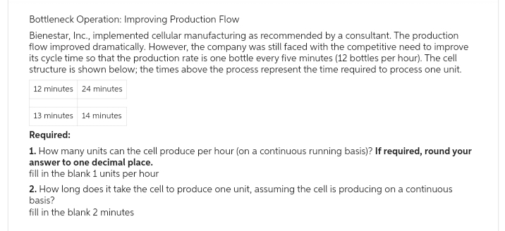 Bottleneck Operation: Improving Production Flow
Bienestar, Inc., implemented cellular manufacturing as recommended by a consultant. The production
flow improved dramatically. However, the company was still faced with the competitive need to improve
its cycle time so that the production rate is one bottle every five minutes (12 bottles per hour). The cell
structure is shown below; the times above the process represent the time required to process one unit.
12 minutes 24 minutes
13 minutes 14 minutes
Required:
1. How many units can the cell produce per hour (on a continuous running basis)? If required, round your
answer to one decimal place.
fill in the blank 1 units per hour
2. How long does it take the cell to produce one unit, assuming the cell is producing on a continuous
basis?
fill in the blank 2 minutes