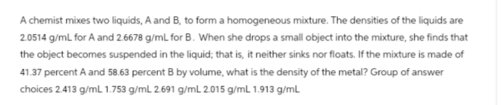 A chemist mixes two liquids, A and B, to form a homogeneous mixture. The densities of the liquids are
2.0514 g/mL for A and 2.6678 g/mL for B. When she drops a small object into the mixture, she finds that
the object becomes suspended in the liquid; that is, it neither sinks nor floats. If the mixture is made of
41.37 percent A and 58.63 percent B by volume, what is the density of the metal? Group of answer
choices 2.413 g/mL 1.753 g/mL 2.691 g/mL 2.015 g/mL 1.913 g/mL