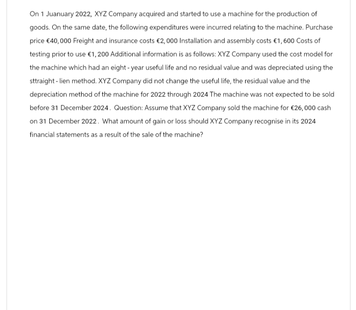 On 1 Juanuary 2022, XYZ Company acquired and started to use a machine for the production of
goods. On the same date, the following expenditures were incurred relating to the machine. Purchase
price €40,000 Freight and insurance costs €2,000 Installation and assembly costs €1,600 Costs of
testing prior to use €1,200 Additional information is as follows: XYZ Company used the cost model for
the machine which had an eight-year useful life and no residual value and was depreciated using the
sttraight-lien method. XYZ Company did not change the useful life, the residual value and the
depreciation method of the machine for 2022 through 2024 The machine was not expected to be sold
before 31 December 2024. Question: Assume that XYZ Company sold the machine for €26,000 cash
on 31 December 2022. What amount of gain or loss should XYZ Company recognise in its 2024
financial statements as a result of the sale of the machine?