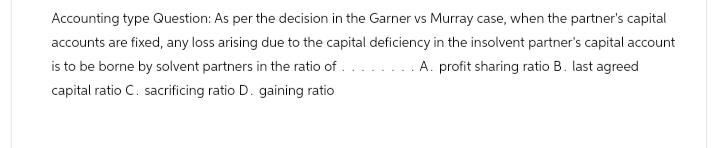 Accounting type Question: As per the decision in the Garner vs Murray case, when the partner's capital
accounts are fixed, any loss arising due to the capital deficiency in the insolvent partner's capital account
is to be borne by solvent partners in the ratio of ..... A. profit sharing ratio B. last agreed
capital ratio C. sacrificing ratio D. gaining ratio