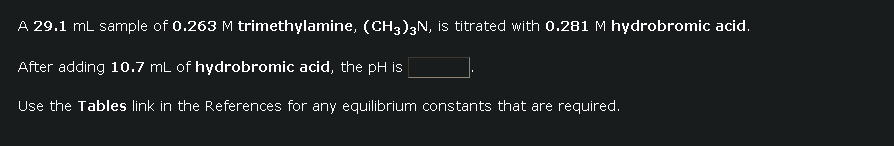 A 29.1 mL sample of 0.263 M trimethylamine, (CH3)3N, is titrated with 0.281 M hydrobromic acid.
After adding 10.7 mL of hydrobromic acid, the pH is
Use the Tables link in the References for any equilibrium constants that are required.